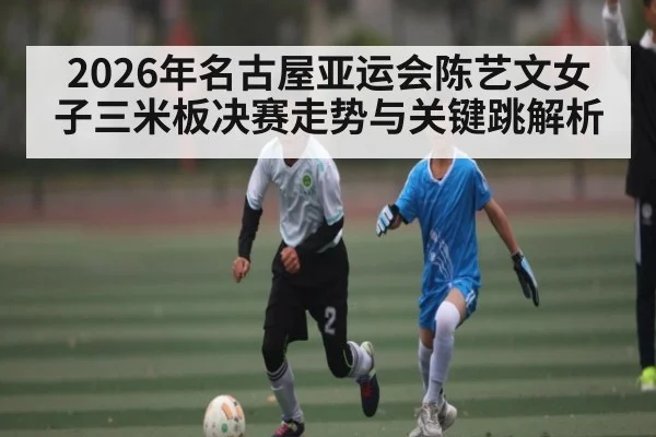2026年名古屋亚运会陈艺文女子三米板决赛走势与关键跳解析